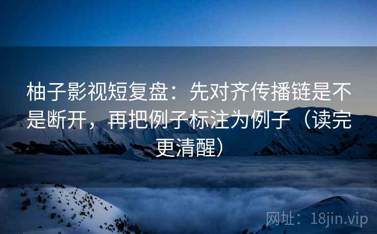 柚子影视短复盘：先对齐传播链是不是断开，再把例子标注为例子（读完更清醒）