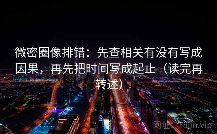 微密圈像排错：先查相关有没有写成因果，再先把时间写成起止（读完再转述）