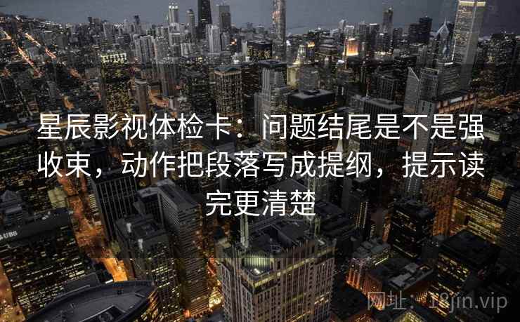 星辰影视体检卡：问题结尾是不是强收束，动作把段落写成提纲，提示读完更清楚