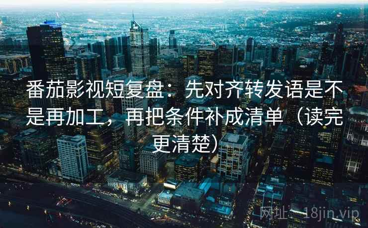 番茄影视短复盘：先对齐转发语是不是再加工，再把条件补成清单（读完更清楚）