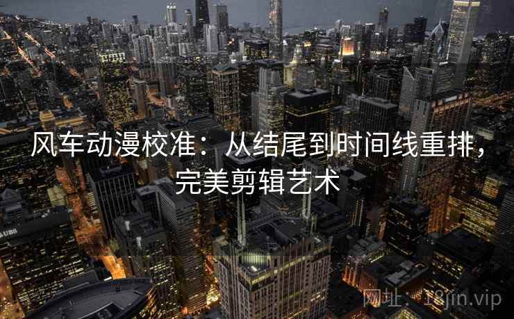 风车动漫校准：从结尾到时间线重排，完美剪辑艺术