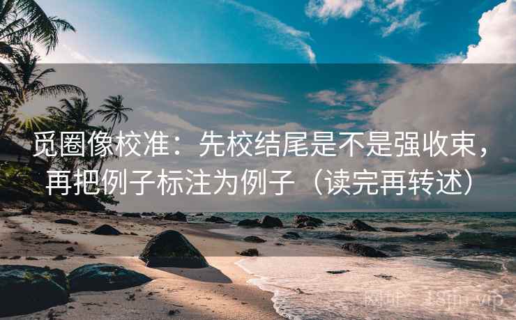 觅圈像校准：先校结尾是不是强收束，再把例子标注为例子（读完再转述）