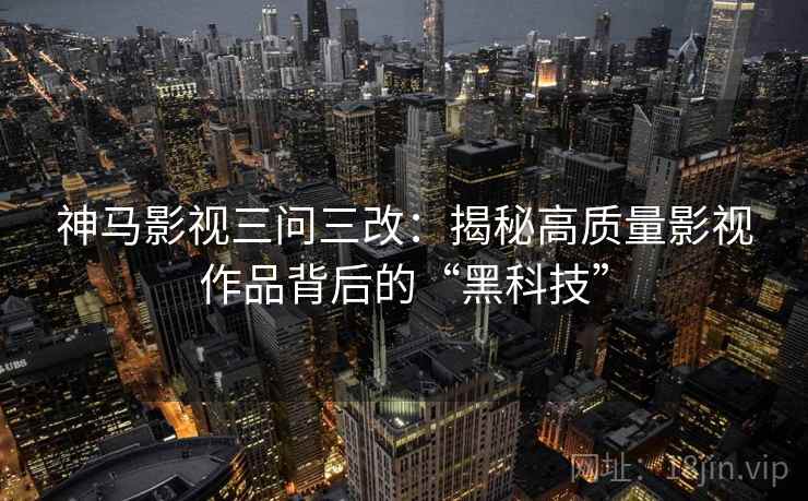 神马影视三问三改：揭秘高质量影视作品背后的“黑科技”