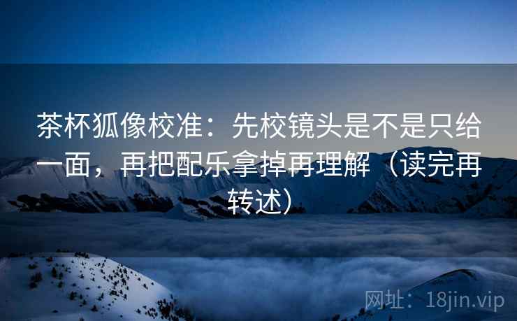 茶杯狐像校准：先校镜头是不是只给一面，再把配乐拿掉再理解（读完再转述）