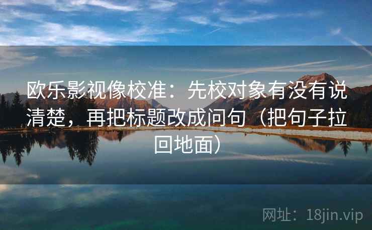 欧乐影视像校准：先校对象有没有说清楚，再把标题改成问句（把句子拉回地面）