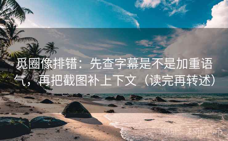 觅圈像排错：先查字幕是不是加重语气，再把截图补上下文（读完再转述）