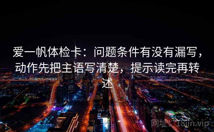 爱一帆体检卡:问题条件有没有漏写,动作先把主语写清楚,提示读完再转述 爱一帆体检卡:问题条件有没有漏写,动作先把主语写清楚,提示读完再转述