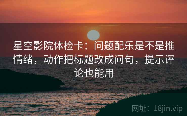 星空影院体检卡：问题配乐是不是推情绪，动作把标题改成问句，提示评论也能用