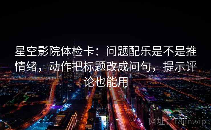 星空影院体检卡：问题配乐是不是推情绪，动作把标题改成问句，提示评论也能用