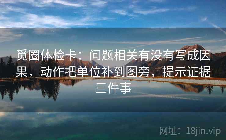 觅圈体检卡:问题相关有没有写成因果,动作把单位补到图旁,提示证据三件事 觅圈体检卡:问题相关有没有写成因果,动作把单位补到图旁,提示证据三件事