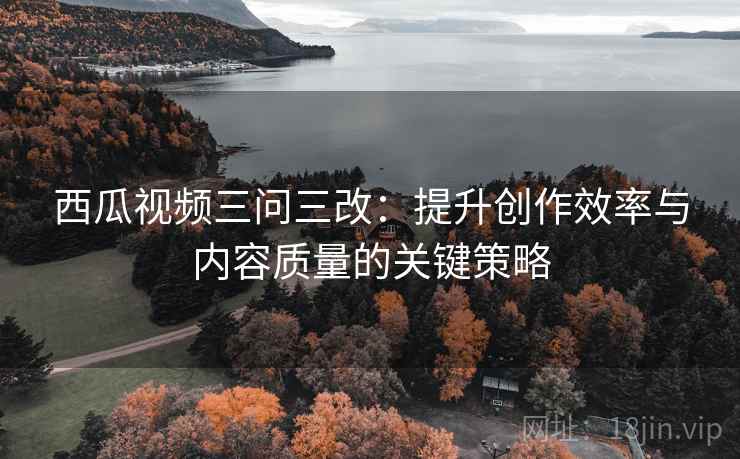西瓜视频三问三改：提升创作效率与内容质量的关键策略
