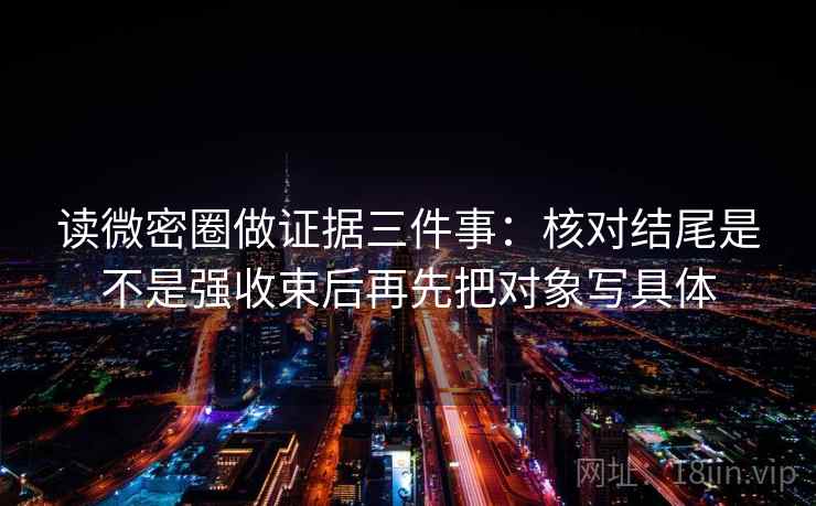 读微密圈做证据三件事:核对结尾是不是强收束后再先把对象写具体 读微密圈做证据三件事:核对结尾是不是强收束后再先把对象写具体