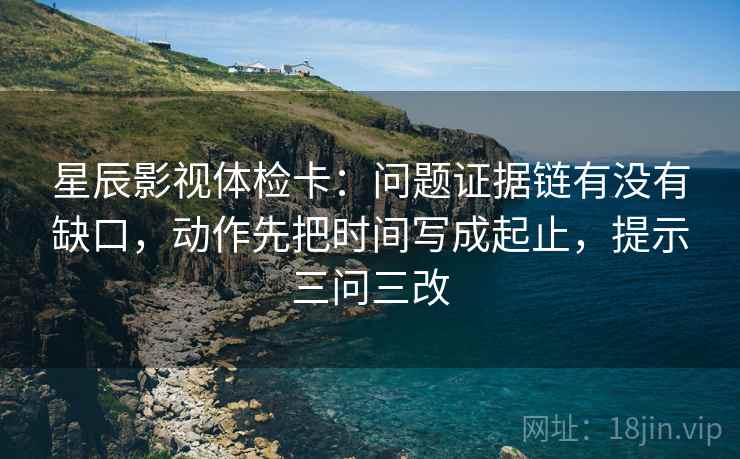 星辰影视体检卡：问题证据链有没有缺口，动作先把时间写成起止，提示三问三改