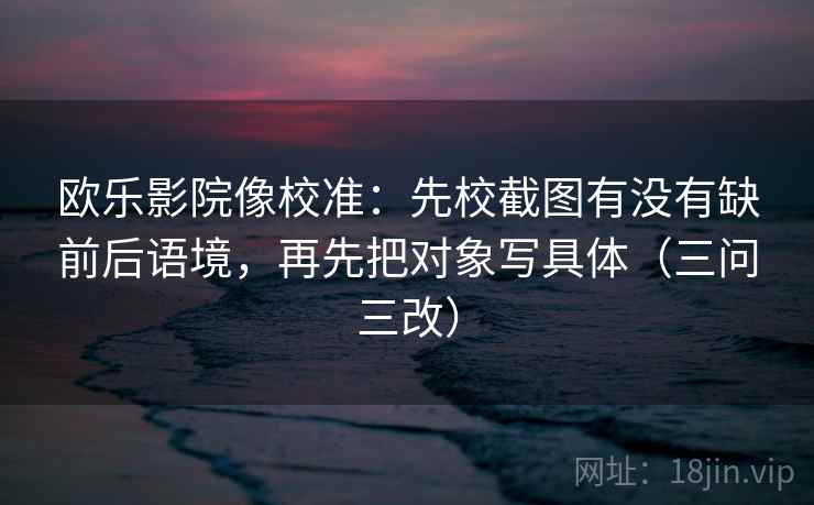 欧乐影院像校准:先校截图有没有缺前后语境,再先把对象写具体(三问三改) 欧乐影院像校准:先校截图有没有缺前后语境,再先把对象写具体(三问三改)