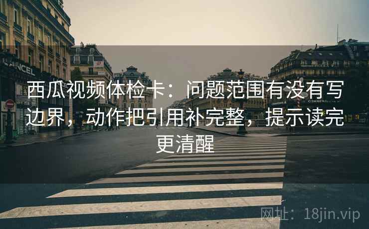 西瓜视频体检卡：问题范围有没有写边界，动作把引用补完整，提示读完更清醒