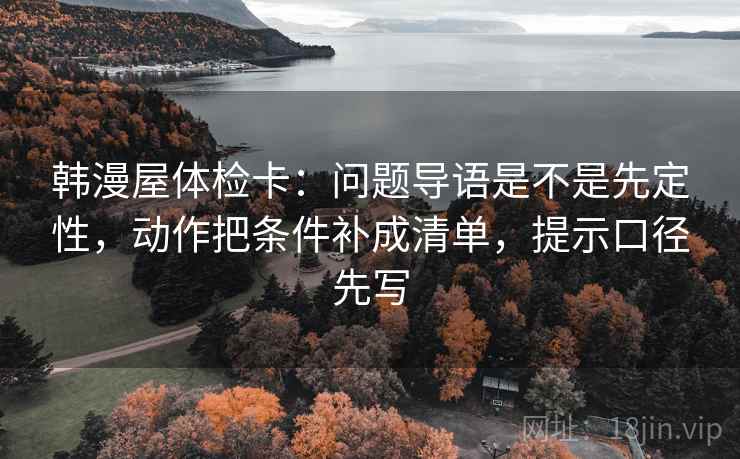 韩漫屋体检卡：问题导语是不是先定性，动作把条件补成清单，提示口径先写