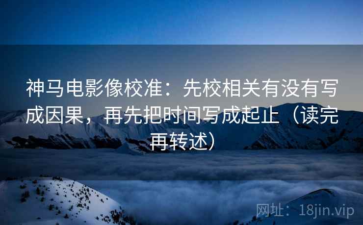 神马电影像校准:先校相关有没有写成因果,再先把时间写成起止(读完再转述) 神马电影像校准:先校相关有没有写成因果,再先把时间写成起止(读完再转述)