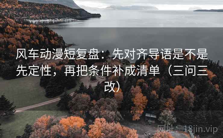 风车动漫短复盘：先对齐导语是不是先定性，再把条件补成清单（三问三改）