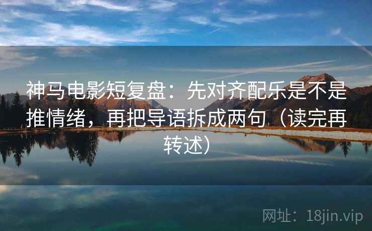 神马电影短复盘:先对齐配乐是不是推情绪,再把导语拆成两句(读完再转述)