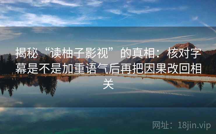 揭秘“读柚子影视”的真相:核对字幕是不是加重语气后再把因果改回相关 揭秘“读柚子影视”的真相:核对字幕是不是加重语气后再把因果改回相关